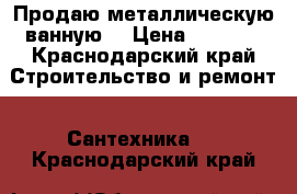 Продаю металлическую ванную  › Цена ­ 3 000 - Краснодарский край Строительство и ремонт » Сантехника   . Краснодарский край